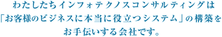 わたしたちインフォテクノスコンサルティングは「お客様のビジネスに本当に役立つシステム」の構築をお手伝いする会社です。